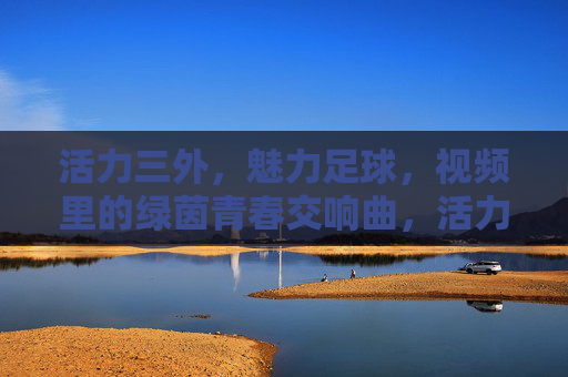 活力三外,魅力足球,视频里的绿茵青春交响曲,活力三外,魅力足球,视频里的绿茵青春交响曲
