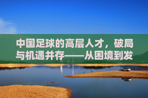 中国足球的高层人才,破局与机遇并存——从困境到发展的路径思考,中国足球的高层人才,破局与机遇并存——从困境到发展的路径思考