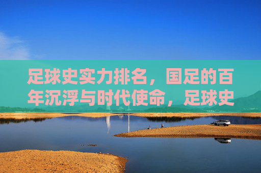 足球史实力排名，国足的百年沉浮与时代使命，足球史实力排名，国足的百年沉浮与时代使命