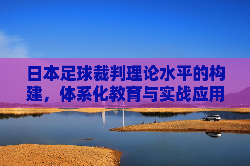 日本足球裁判理论水平的构建，体系化教育与实战应用的深度融合，日本足球裁判理论水平构建，体系化教育与实战应用深度融合