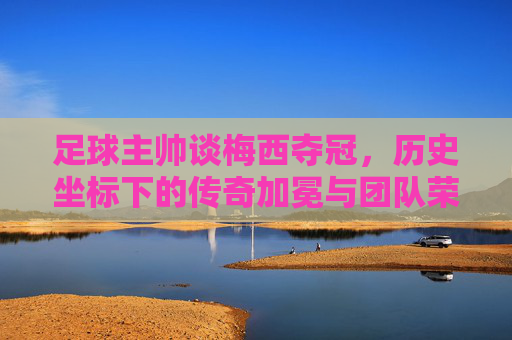 足球主帅谈梅西夺冠，历史坐标下的传奇加冕与团队荣光，足球主帅谈梅西夺冠，历史坐标下的传奇加冕与团队荣光