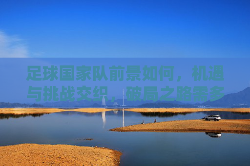 足球国家队前景如何，机遇与挑战交织，破局之路需多措并举，足球国家队前景，机遇与挑战交织，破局需多措并举