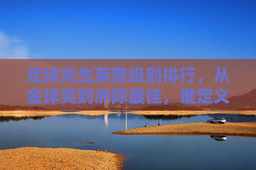 足球先生荣誉级别排行,从金球奖到洲际最佳,谁定义了球员的最高荣誉?足球先生荣誉等级排行,从金球奖到洲际最佳,谁定义球员最高荣誉?