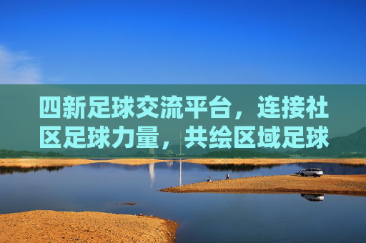 四新足球交流平台,连接社区足球力量,共绘区域足球新蓝图,四新足球交流平台,连接社区足球力量,共绘区域足球新蓝图