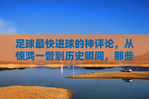 足球最快进球的神评论,从惊鸿一瞥到历史瞬间,那些教科书式的解说力作,足球最快进球的神评论,从惊鸿一瞥到历史瞬间,教科书式解说力作