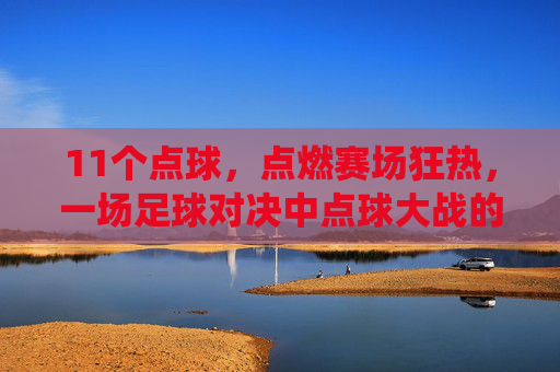 11个点球,点燃赛场狂热,一场足球对决中点球大战的极致演绎,11个点球点燃赛场狂热,足球对决中点球大战的极致演绎