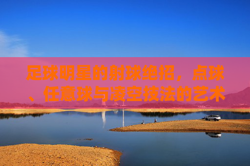 足球明星的射球绝招,点球、任意球与凌空技法的艺术化演绎与实战价值,足球明星射球绝招,点球、任意球与凌空技法的艺术化演绎及实战价值
