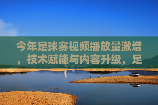 今年足球赛视频播放量激增，技术赋能与内容升级，足球魅力在线上持续引爆