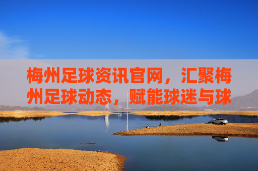 梅州足球资讯官网，汇聚梅州足球动态，赋能球迷与球队发展，梅州足球资讯官网，汇聚动态，赋能球迷与球队发展