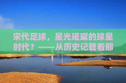 宋代足球，星光璀璨的球星时代？——从历史记载看那些被遗忘的蹴鞠高手