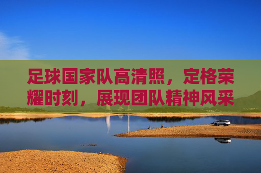 足球国家队高清照，定格荣耀时刻，展现团队精神风采