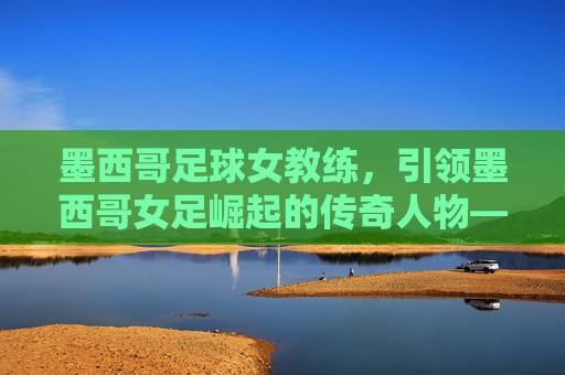 墨西哥足球女教练,引领墨西哥女足崛起的传奇人物——揭秘这位改变队伍命运的女性教练,墨西哥足球女教练,引领墨西哥女足崛起的传奇人物——揭秘这位改变队伍命运的女性教练