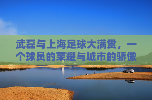 武磊与上海足球大满贯，一个球员的荣耀与城市的骄傲，武磊与上海足球大满贯，一个球员的荣耀与城市的骄傲