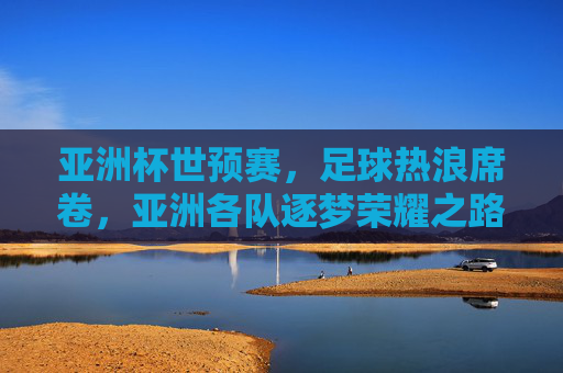亚洲杯世预赛,足球热浪席卷,亚洲各队逐梦荣耀之路,亚洲杯世预赛,足球热浪席卷,亚洲各队逐梦荣耀之路