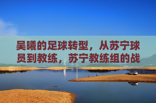 吴曦的足球转型，从苏宁球员到教练，苏宁教练组的战术新篇章，吴曦足球转型，从苏宁球员到教练，开启教练组战术新篇章