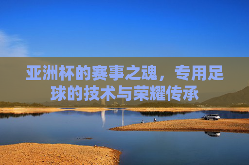 亚洲杯的赛事之魂，专用足球的技术与荣耀传承