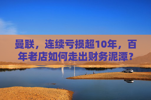 曼联，连续亏损超10年，百年老店如何走出财务泥潭？