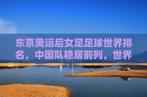 东京奥运后女足足球世界排名,中国队稳居前列,世界格局呈现新动态,东京奥运后女足足球世界排名,中国队稳居前列,世界格局呈现新动态