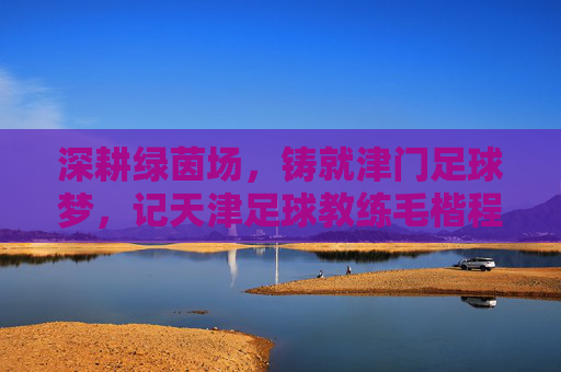 深耕绿茵场，铸就津门足球梦，记天津足球教练毛楷程的执教之路，深耕绿茵场，铸就津门足球梦，记天津足球教练毛楷程的执教之路