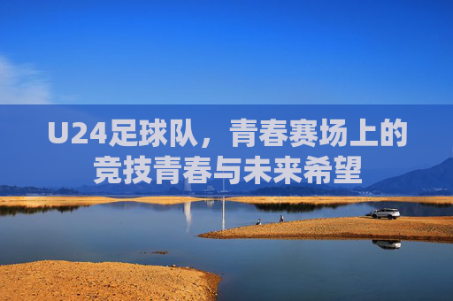 U24足球队,青春赛场上的竞技青春与未来希望