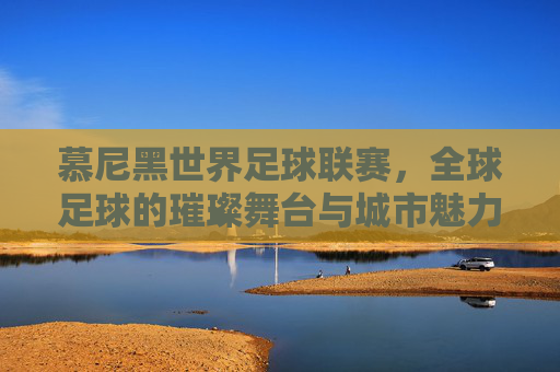 慕尼黑世界足球联赛，全球足球的璀璨舞台与城市魅力的完美邂逅，慕尼黑世界足球联赛，全球足球的璀璨舞台与城市魅力的完美邂逅