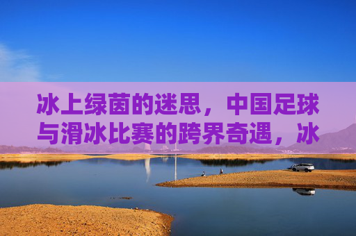 冰上绿茵的迷思,中国足球与滑冰比赛的跨界奇遇,冰上绿茵的迷思,中国足球与滑冰比赛的跨界奇遇