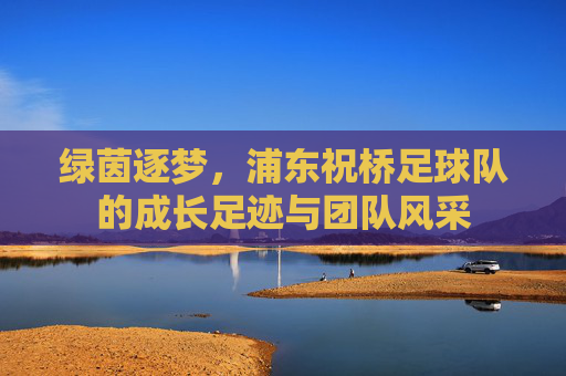 绿茵逐梦，浦东祝桥足球队的成长足迹与团队风采