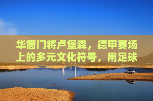 华裔门将卢堡森,德甲赛场上的多元文化符号,用足球搭建跨文化沟通桥梁