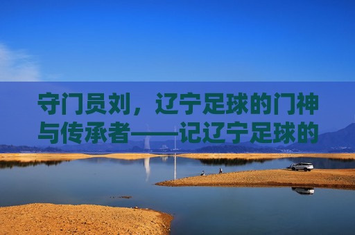 守门员刘，辽宁足球的门神与传承者——记辽宁足球的资深守门员