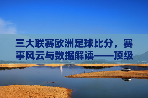 三大联赛欧洲足球比分,赛事风云与数据解读——顶级足球赛事的动态分析