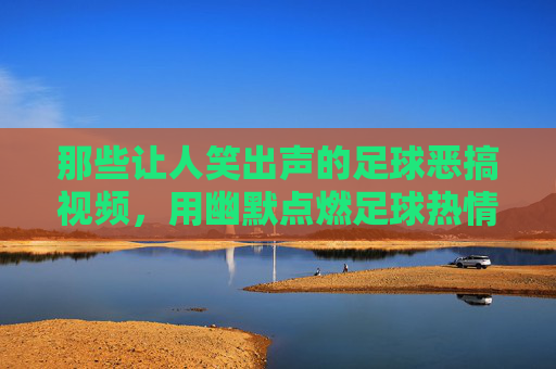 那些让人笑出声的足球恶搞视频，用幽默点燃足球热情的另类狂欢