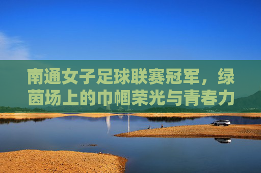南通女子足球联赛冠军，绿茵场上的巾帼荣光与青春力量