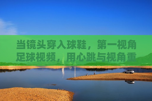 当镜头穿入球鞋，第一视角足球视频，用心跳与视角重塑足球观感