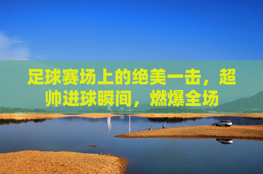 足球赛场上的绝美一击,超帅进球瞬间,燃爆全场