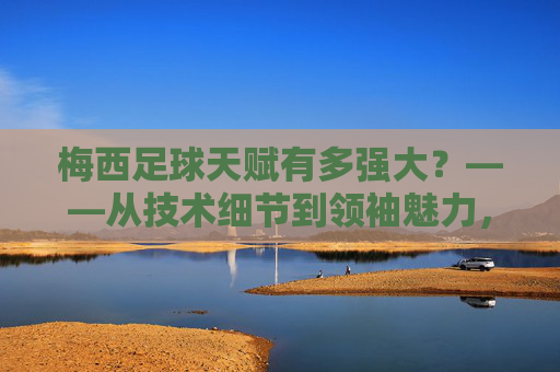 梅西足球天赋有多强大?——从技术细节到领袖魅力,解析球王的非凡能力