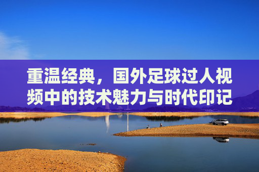 重温经典，国外足球过人视频中的技术魅力与时代印记
