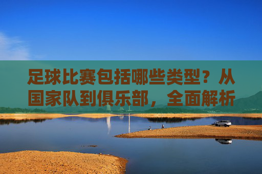 足球比赛包括哪些类型?从国家队到俱乐部,全面解析各类足球赛事