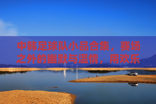 中韩足球队小品合集,赛场之外的幽默与温情,用欢乐诠释足球精神