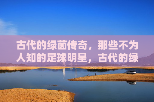 古代的绿茵传奇，那些不为人知的足球明星，古代的绿茵传奇，那些不为人知的足球明星