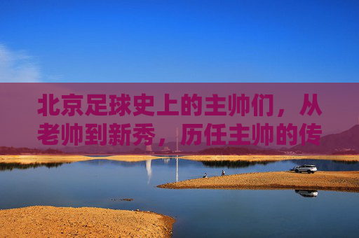 北京足球史上的主帅们,从老帅到新秀,历任主帅的传承与变迁