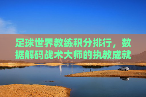 足球世界教练积分排行,数据解码战术大师的执教成就与争议