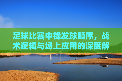 足球比赛中锋发球顺序，战术逻辑与场上应用的深度解析，足球比赛中锋发球顺序的战术逻辑与场上应用深度解析