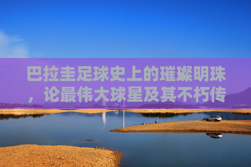 巴拉圭足球史上的璀璨明珠，论最伟大球星及其不朽传奇