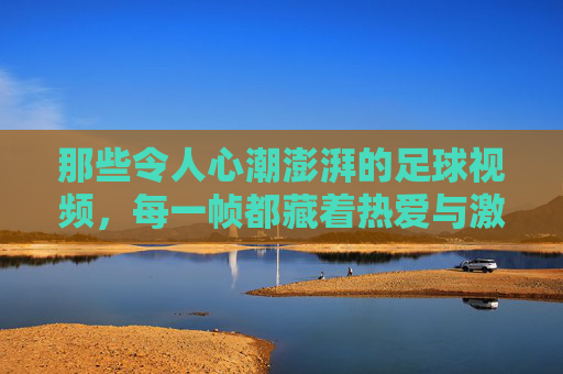 那些令人心潮澎湃的足球视频,每一帧都藏着热爱与激情
