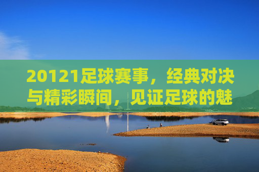 20121足球赛事，经典对决与精彩瞬间，见证足球的魅力与激情