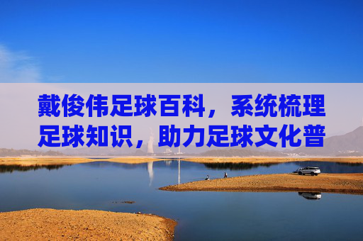 戴俊伟足球百科,系统梳理足球知识,助力足球文化普及,戴俊伟足球百科,系统梳理足球知识,助力足球文化普及