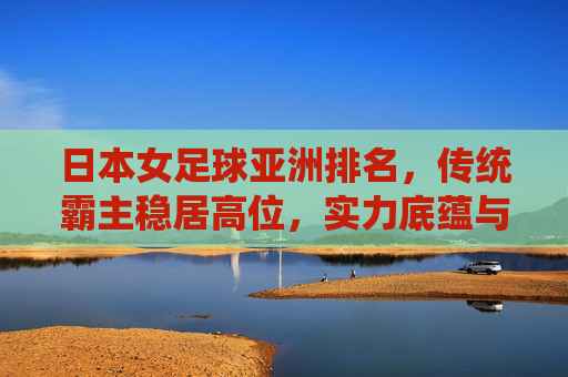 日本女足球亚洲排名，传统霸主稳居高位，实力底蕴与战术创新的持续探索
