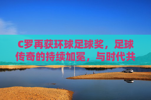 C罗再获环球足球奖，足球传奇的持续加冕，与时代共舞的辉煌篇章