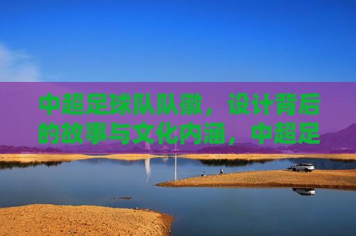 中超足球队队徽,设计背后的故事与文化内涵,中超足球队队徽,设计背后的故事与文化内涵