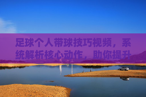 足球个人带球技巧视频,系统解析核心动作,助你提升控球与突破能力
